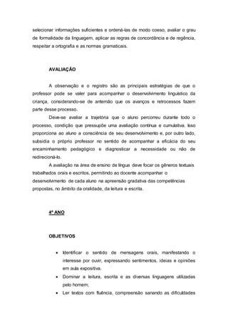 selecionar informações suficientes e ordená-las de modo coeso, avaliar o grau
de formalidade da linguagem, aplicar as regras de concordância e de regência,
respeitar a ortografia e as normas gramaticais.
AVALIAÇÃO
A observação e o registro são as principais estratégias de que o
professor pode se valer para acompanhar o desenvolvimento linguístico da
criança, considerando-se de antemão que os avanços e retrocessos fazem
parte desse processo.
Deve-se avaliar a trajetória que o aluno percorreu durante todo o
processo, condição que pressupõe uma avaliação contínua e cumulativa. Isso
proporciona ao aluno a consciência de seu desenvolvimento e, por outro lado,
subsidia o próprio professor no sentido de acompanhar a eficácia do seu
encaminhamento pedagógico e diagnosticar a necessidade ou não de
redirecioná-lo.
A avaliação na área de ensino de língua deve focar os gêneros textuais
trabalhados orais e escritos, permitindo ao docente acompanhar o
desenvolvimento de cada aluno na apreensão gradativa das competências
propostas, no âmbito da oralidade, da leitura e escrita.
4º ANO
OBJETIVOS
 Identificar o sentido de mensagens orais, manifestando o
interesse por ouvir, expressando sentimentos, ideias e opiniões
em aula expositiva.
 Dominar a leitura, escrita e as diversas linguagens utilizadas
pelo homem;
 Ler textos com fluência, compreensão sanando as dificuldades
 