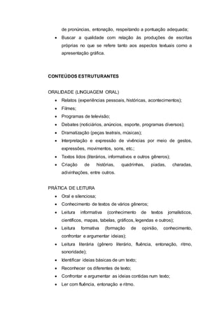 de pronúncias, entonação, respeitando a pontuação adequada;
 Buscar a qualidade com relação às produções de escritas
próprias no que se refere tanto aos aspectos textuais como a
apresentação gráfica.
CONTEÚDOS ESTRUTURANTES
ORALIDADE (LINGUAGEM ORAL)
 Relatos (experiências pessoais, históricas, acontecimentos);
 Filmes;
 Programas de televisão;
 Debates (noticiários, anúncios, esporte, programas diversos);
 Dramatização (peças teatrais, músicas);
 Interpretação e expressão de vivências por meio de gestos,
expressões, movimentos, sons, etc.;
 Textos lidos (literários, informativos e outros gêneros);
 Criação de histórias, quadrinhas, piadas, charadas,
adivinhações, entre outros.
PRÁTICA DE LEITURA
 Oral e silenciosa;
 Conhecimento de textos de vários gêneros;
 Leitura informativa (conhecimento de textos jornalísticos,
científicos, mapas, tabelas, gráficos, legendas e outros);
 Leitura formativa (formação de opinião, conhecimento,
confrontar e argumentar ideias);
 Leitura literária (gênero literário, fluência, entonação, ritmo,
sonoridade);
 Identificar ideias básicas de um texto;
 Reconhecer os diferentes de texto;
 Confrontar e argumentar as ideias contidas num texto;
 Ler com fluência, entonação e ritmo.
 