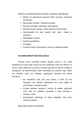 PRÁTICA DE PRODUÇÃO DE TEXTOS E ANÁLISE LINGUÍSTICA
 Relatos de experiências pessoais, filmes, gravuras, programas
de televisão;
 Reprodução de textos; Produção de textos;
 Descrição (cartazes, ambientes, personagens);
 Narração (lendas, fábulas, contos poéticos e informativos);
 Reestruturação de texto (escrito pelo aluno, colega ou
professor);
 Interpretação de texto;
 Aspectos gramaticais;
 Pontuação;
 Escrita de textos considerando o leitor e os gêneros textuais.
ENCAMINHAMENTO METODOLÓGICO
Vivemos numa sociedade letrada. Quando saímos à rua, estão
espalhadas por toda parte marcas que tem significados para nós: letreiros no
ônibus e lojas, placas de rua, jornais e revistas expostas em bancas, cartazes e
propaganda. Os supermercados estão abarrotados de produtos cujos rótulos
nos informam sobre seu conteúdo, organizando gôndolas com placas
indicativas.
 Na perspectiva para uma nova prática, a visão de uma
linguagem que estamos defendendo tem como objeto de
preocupação a interação verbal;
 Portanto devemos incentivar a técnica de debate, explicando
como deve ser realizado, separando a turma favorável e
contrario a ideia;
 Dramatização relâmpago de textos estudados, livros lidos,
histórias contadas.
QUESTÕES ORAIS E ESCRITAS
 