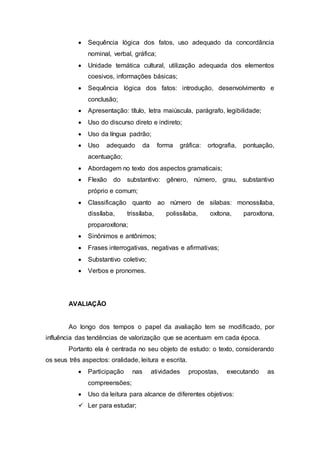  Sequência lógica dos fatos, uso adequado da concordância
nominal, verbal, gráfica;
 Unidade temática cultural, utilização adequada dos elementos
coesivos, informações básicas;
 Sequência lógica dos fatos: introdução, desenvolvimento e
conclusão;
 Apresentação: título, letra maiúscula, parágrafo, legibilidade;
 Uso do discurso direto e indireto;
 Uso da língua padrão;
 Uso adequado da forma gráfica: ortografia, pontuação,
acentuação;
 Abordagem no texto dos aspectos gramaticais;
 Flexão do substantivo: gênero, número, grau, substantivo
próprio e comum;
 Classificação quanto ao número de silabas: monossílaba,
dissílaba, trissílaba, polissílaba, oxítona, paroxítona,
proparoxítona;
 Sinônimos e antônimos;
 Frases interrogativas, negativas e afirmativas;
 Substantivo coletivo;
 Verbos e pronomes.
AVALIAÇÃO
Ao longo dos tempos o papel da avaliação tem se modificado, por
influência das tendências de valorização que se acentuam em cada época.
Portanto ela é centrada no seu objeto de estudo: o texto, considerando
os seus três aspectos: oralidade, leitura e escrita.
 Participação nas atividades propostas, executando as
compreensões;
 Uso da leitura para alcance de diferentes objetivos:
 Ler para estudar;
 