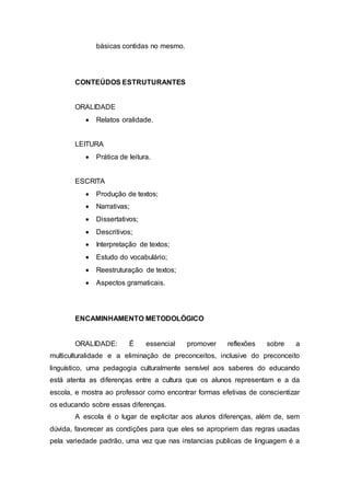 básicas contidas no mesmo.
CONTEÚDOS ESTRUTURANTES
ORALIDADE
 Relatos oralidade.
LEITURA
 Prática de leitura.
ESCRITA
 Produção de textos;
 Narrativas;
 Dissertativos;
 Descritivos;
 Interpretação de textos;
 Estudo do vocabulário;
 Reestruturação de textos;
 Aspectos gramaticais.
ENCAMINHAMENTO METODOLÓGICO
ORALIDADE: É essencial promover reflexões sobre a
multiculturalidade e a eliminação de preconceitos, inclusive do preconceito
linguístico, uma pedagogia culturalmente sensível aos saberes do educando
está atenta as diferenças entre a cultura que os alunos representam e a da
escola, e mostra ao professor como encontrar formas efetivas de conscientizar
os educando sobre essas diferenças.
A escola é o lugar de explicitar aos alunos diferenças, além de, sem
dúvida, favorecer as condições para que eles se apropriem das regras usadas
pela variedade padrão, uma vez que nas instancias publicas de linguagem é a
 