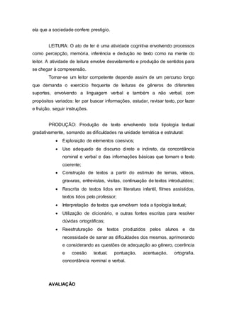 ela que a sociedade confere prestigio.
LEITURA: O ato de ler é uma atividade cognitiva envolvendo processos
como percepção, memória, inferência e dedução no texto como na mente do
leitor. A atividade de leitura envolve desvelamento e produção de sentidos para
se chegar à compreensão.
Tornar-se um leitor competente depende assim de um percurso longo
que demanda o exercício frequente de leituras de gêneros de diferentes
suportes, envolvendo a linguagem verbal e também a não verbal, com
propósitos variados: ler par buscar informações, estudar, revisar texto, por lazer
e fruição, seguir instruções.
PRODUÇÃO: Produção de texto envolvendo toda tipologia textual
gradativamente, somando as dificuldades na unidade temática e estrutural:
 Exploração de elementos coesivos;
 Uso adequado de discurso direto e indireto, da concordância
nominal e verbal e das informações básicas que tornam o texto
coerente;
 Construção de textos a partir do estimulo de temas, vídeos,
gravuras, entrevistas, visitas, continuação de textos introduzidos;
 Rescrita de textos lidos em literatura infantil, filmes assistidos,
textos lidos pelo professor;
 Interpretação de textos que envolvam toda a tipologia textual;
 Utilização de dicionário, e outras fontes escritas para resolver
dúvidas ortográficas;
 Reestruturação de textos produzidos pelos alunos e da
necessidade de sanar as dificuldades dos mesmos, aprimorando
e considerando as questões de adequação ao gênero, coerência
e coesão textual, pontuação, acentuação, ortografia,
concordância nominal e verbal.
AVALIAÇÃO
 