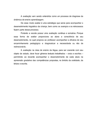 A avaliação vem sendo entendida como um processo de diagnose da
dinâmica de ensino aprendizagem.
De esse modo avaliar é uma estratégia que serve para acompanhar o
desenvolvimento linguístico da criança, bem como os avanços e os retrocessos
fazem parte desse processo.
Portanto a escola possui uma avaliação contínua e somativa. Porque
essa forma de avaliar proporciona ao aluno a consciência de seu
desenvolvimento, no qual propicia ao professor acompanhar a eficácia de seu
encaminhamento pedagógico e diagnosticar a necessidade ou não de
redirecioná-lo.
A avaliação na área de ensino da língua, para ser coerente com seu
objeto de estudo, deve focar gêneros textuais trabalhados – orais e escritos –
permitindo ao docente acompanhar o desenvolvimento de cada aluno na
apreensão gradativa das competências propostas, no âmbito da oralidade, da
leitura e escrita.
 