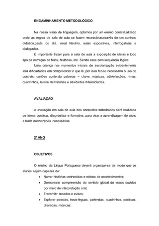 ENCAMINHAMENTO METODOLÓGICO
Na nossa visão de linguagem, optamos por um ensino contextualizado
onde as regras de sala de aula se fazem necessáriasatravés de um contrato
didático,pauta do dia, varal literário, aulas expositivas, interrogativas e
dialogadas.
É importante trazer para a sala de aula a exposição de ideias e todo
tipo de narração de fatos, histórias, etc. Sendo esse com sequência lógica.
Uma criança nos momentos iniciais de escolarização evidentemente
terá dificuldades em compreender o que lê, por isso faz-se necessário o uso de
crachás, cartões contendo palavras – chave, músicas, adivinhações, rimas,
quadrinhos, leitura de histórias e atividades diferenciadas.
AVALIAÇÃO
A avaliação em sala de aula dos conteúdos trabalhados será realizada
de forma contínua, diagnóstica e formativa, para visar a aprendizagem do aluno
e fazer intervenções necessárias.
2º ANO
OBJETIVOS
O ensino da Língua Portuguesa deverá organizar-se de modo que os
alunos sejam capazes de:
 Narrar histórias conhecidas e relatos de acontecimentos;
 Demonstrar compreensão do sentido global de textos ouvidos
por meio de interpretação oral;
 Transmitir recados e avisos;
 Explorar poesias, trava-línguas, parlendas, quadrinhas, poéticas,
charadas, músicas;
 