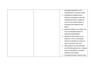 pontuação adequados, como
indispensáveis na coesão do texto.
Atividades de reflexão sobre o
sistema de pontuação a partir das
atividades de leitura e análise de
como os bons autores utilizam a
pontuação para organizar seus
textos.
Reescrita coletiva ou em dupla, com
foco na pontuação (discutir as
diferentes possibilidades)
Revisão de texto coletivo ou em
dupla com o foco na pontuação
(discutir as decisões que cada um
tomou ao pontuar e por que)
Observação do uso da pontuação
nos diferentes gêneros (ex. comparar
contos e reportagens), buscando
identificar suas razões);
Pontuação de textos: Oferecer texto
 