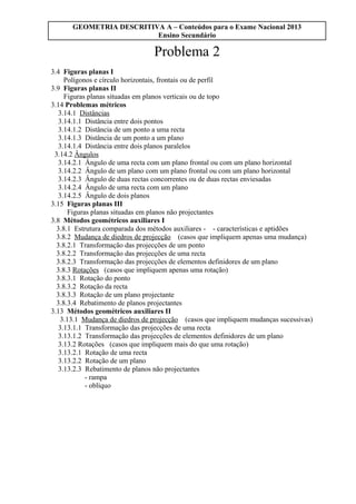 GEOMETRIA DESCRITIVA A – Conteúdos para o Exame Nacional 2013
Ensino Secundário
Problema 2
3.4 Figuras planas I
Polígonos e círculo horizontais, frontais ou de perfil
3.9 Figuras planas II
Figuras planas situadas em planos verticais ou de topo
3.14 Problemas métricos
3.14.1 Distâncias
3.14.1.1 Distância entre dois pontos
3.14.1.2 Distância de um ponto a uma recta
3.14.1.3 Distância de um ponto a um plano
3.14.1.4 Distância entre dois planos paralelos
3.14.2 Ângulos
3.14.2.1 Ângulo de uma recta com um plano frontal ou com um plano horizontal
3.14.2.2 Ângulo de um plano com um plano frontal ou com um plano horizontal
3.14.2.3 Ângulo de duas rectas concorrentes ou de duas rectas enviesadas
3.14.2.4 Ângulo de uma recta com um plano
3.14.2.5 Ângulo de dois planos
3.15 Figuras planas III
Figuras planas situadas em planos não projectantes
3.8 Métodos geométricos auxiliares I
3.8.1 Estrutura comparada dos métodos auxiliares - - características e aptidões
3.8.2 Mudança de diedros de projecção (casos que impliquem apenas uma mudança)
3.8.2.1 Transformação das projecções de um ponto
3.8.2.2 Transformação das projecções de uma recta
3.8.2.3 Transformação das projecções de elementos definidores de um plano
3.8.3 Rotações (casos que impliquem apenas uma rotação)
3.8.3.1 Rotação do ponto
3.8.3.2 Rotação da recta
3.8.3.3 Rotação de um plano projectante
3.8.3.4 Rebatimento de planos projectantes
3.13 Métodos geométricos auxiliares II
3.13.1 Mudança de diedros de projecção (casos que impliquem mudanças sucessivas)
3.13.1.1 Transformação das projecções de uma recta
3.13.1.2 Transformação das projecções de elementos definidores de um plano
3.13.2 Rotações (casos que impliquem mais do que uma rotação)
3.13.2.1 Rotação de uma recta
3.13.2.2 Rotação de um plano
3.13.2.3 Rebatimento de planos não projectantes
- rampa
- oblíquo
 