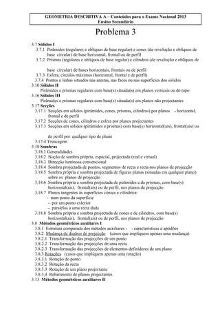 GEOMETRIA DESCRITIVA A – Conteúdos para o Exame Nacional 2013
Ensino Secundário
Problema 3
3.7 Sólidos I
3.7.1 Pirâmides (regulares e oblíquas de base regular) e cones (de revolução e oblíquos de
base circular) de base horizontal, frontal ou de perfil
3.7.2 Prismas (regulares e oblíquos de base regular) e cilindros (de revolução e oblíquos de
base circular) de bases horizontais, frontais ou de perfil
3.7.3 Esfera; círculos máximos (horizontal, frontal e de perfil)
3.7.4 Pontos e linhas situados nas arestas, nas faces ou nas superfícies dos sólidos
3.10 Sólidos II
Pirâmides e prismas regulares com base(s) situada(s) em planos verticais ou de topo
3.16 Sólidos III
Pirâmides e prismas regulares com base(s) situada(s) em planos não projectantes
3.17 Secções
3.17.1 Secções em sólidos (pirâmides, cones, prismas, cilindros) por planos - horizontal,
frontal e de perfil
3.17.2 Secções de cones, cilindros e esfera por planos projectantes
3.17.3 Secções em sólidos (pirâmides e prismas) com base(s) horizontal(ais), frontal(ais) ou
de perfil por qualquer tipo de plano
3.17.4 Truncagem
3.18 Sombras
3.18.1 Generalidades
3.18.2 Noção de sombra própria, espacial, projectada (real e virtual)
3.18.3 Direcção luminosa convencional
3.18.4 Sombra projectada de pontos, segmentos de recta e recta nos planos de projecção
3.18.5 Sombra própria e sombra projectada de figuras planas (situadas em qualquer plano)
sobre os planos de projecção
3.18.6 Sombra própria e sombra projectada de pirâmides e de prismas, com base(s)
horizontal(ais), frontal(ais) ou de perfil, nos planos de projecção
3.18.7 Planos tangentes às superfícies cónica e cilíndrica:
- num ponto da superfície
- por um ponto exterior
- paralelos a uma recta dada
3.18.8 Sombra própria e sombra projectada de cones e de cilindros, com base(s)
horizontal(ais), frontal(ais) ou de perfil, nos planos de projecção
3.8 Métodos geométricos auxiliares I
3.8.1 Estrutura comparada dos métodos auxiliares - - características e aptidões
3.8.2 Mudança de diedros de projecção (casos que impliquem apenas uma mudança)
3.8.2.1 Transformação das projecções de um ponto
3.8.2.2 Transformação das projecções de uma recta
3.8.2.3 Transformação das projecções de elementos definidores de um plano
3.8.3 Rotações (casos que impliquem apenas uma rotação)
3.8.3.1 Rotação do ponto
3.8.3.2 Rotação da recta
3.8.3.3 Rotação de um plano projectante
3.8.3.4 Rebatimento de planos projectantes
3.13 Métodos geométricos auxiliares II
 