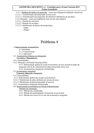 GEOMETRIA DESCRITIVA A – Conteúdos para o Exame Nacional 2013
Ensino Secundário
3.13.1 Mudança de diedros de projecção (casos que impliquem mudanças sucessivas)
3.13.1.1 Transformação das projecções de uma recta
3.13.1.2 Transformação das projecções de elementos definidores de um plano
3.13.2 Rotações (casos que impliquem mais do que uma rotação)
3.13.2.1 Rotação de uma recta
3.13.2.2 Rotação de um plano
3.13.2.3 Rebatimento de planos não projectantes
- rampa
- oblíquo
Problema 4
4. Representação axonométrica
4.1 Introdução
4.1.1 Caracterização
4.1.2 Aplicações
4.2 Axonometrias oblíquas ou clinogonais:
Cavaleira e Planométrica
4.2.1 Generalidades
4.2.2 Direcção e inclinação das projectantes
4.2.3 Determinação gráfica da escala axonométrica do eixo normal ao plano de
projecção através do rebatimento do plano projectante desse eixo
4.2.4 Axonometrias clinogonais normalizadas
4.3 Axonometrias ortogonais:
Trimetria, Dimetria e Isometria
4.3.1 Generalidades
4.3.2 Determinação gráfica das escalas axonométricas
4.3.2.1 Rebatimento do plano definido por um par de eixos
4.3.2.2 Rebatimento do plano projectante de um eixo
4.3.3 Axonometrias ortogonais normalizadas
4.4 Representação axonométrica de formas tridimensionais
Métodos de construção
4.4.1 Método das coordenadas
4.4.2 Método do paralelepípedo circunscrito ou envolvente
4.4.3 Método dos cortes (só no caso da axonometria ortogonal)
 