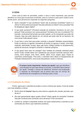 9 
Segurança e Primeiros Socorros – Curso de Capacitação para o voluntariado em Megaeventos 
A CENA 
Como você já deve ter percebido, avaliar a cena é muito importante, pois permite 
identificar os riscos para as pessoas envolvidas, para os curiosos e para quem avalia a cena. 
Sendo assim, será útil procurar responder às seguintes perguntas: 
yy Qual a situação? O que aconteceu? Quem são as pessoas envolvidas? Quem é a 
vítima? A vítima está inconsciente? Ela está sofrendo um infarto? Uma convulsão? Ela 
foi atingida por algum objeto? 
yy O que pode acontecer? (Provável evolução do incidente); Aconteceu só com uma 
pessoa? Pode acontecer com outras pessoas? Há fatores de risco no ambiente? Por 
exemplo: combustível derramado que pode explodir, um fio energizado que pode dar 
choques, fogo que pode alastrar-se, um veículo que pode rolar de um barranco, há 
uma via por onde passam carros. 
yy O que farei e como farei para poder controlar a situação? (Medidas empreendidas). 
Evitar ou eliminar os agentes causadores de lesões ou agravos à saúde, como fogo, 
explosão, eletricidade, fumaça, água, gás tóxico, tráfego (colisão ou atropelamento), 
queda de estruturas, ferragens cortantes e materiais perigosos. 
yy O que posso fazer para me proteger? Que medidas de proteção individual posso 
tomar? Evitar contato direto com substâncias que possam transmitir doenças infec-ciosas, 
como sangue, urina, fezes, vômito, saliva, muco, esgoto, água, roupas ou 
superfícies contaminadas. Para tanto, o voluntário deve utilizar os Equipamentos de 
Proteção Individual (EPI), como luvas descartáveis, óculos e máscara. 
É sempre muito importante: chamar por ajuda! Logo que identificar 
uma situação em que haja vítimas ou tumulto, o voluntário deve chamar 
por ajuda. Contatar o serviço de referência, fornecer sua localização 
e repassar as informações que já possui para que um serviço de 
atendimento de emergência se desloque para o local. 
1.1.2 Avaliação da vítima 
Pronto, agora que o voluntário já avaliou a cena e chamou por ajuda, é hora de avaliar 
com mais detalhes a vítima! 
yy Ela foi vítima de trauma? Alguma coisa externa a agrediu (tiro, facada, pancada, que-da 
etc.)? 
yy Ela está apresentando algum quadro clínico? Infarto agudo do miocárdio? Acidente 
Vascular Cerebral (mais conhecido como derrame)? Crise convulsiva? 
yy Lembre-se: sempre é importante verificar com quem testemunhou o ocorrido ou com 
conhecidos da vítima o que realmente aconteceu. 
 