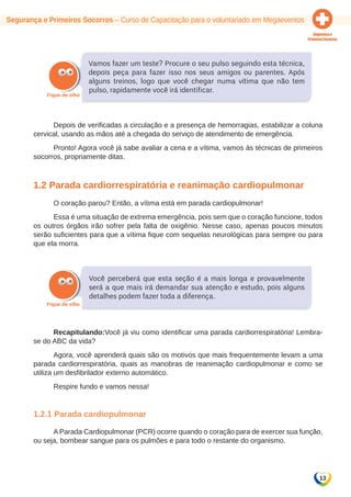 13 
Segurança e Primeiros Socorros – Curso de Capacitação para o voluntariado em Megaeventos 
Vamos fazer um teste? Procure o seu pulso seguindo esta técnica, 
depois peça para fazer isso nos seus amigos ou parentes. Após 
alguns treinos, logo que você chegar numa vítima que não tem 
pulso, rapidamente você irá identificar. 
Depois de verificadas a circulação e a presença de hemorragias, estabilizar a coluna 
cervical, usando as mãos até a chegada do serviço de atendimento de emergência. 
Pronto! Agora você já sabe avaliar a cena e a vítima, vamos às técnicas de primeiros 
socorros, propriamente ditas. 
1.2 Parada cardiorrespiratória e reanimação cardiopulmonar 
O coração parou? Então, a vítima está em parada cardiopulmonar! 
Essa é uma situação de extrema emergência, pois sem que o coração funcione, todos 
os outros órgãos irão sofrer pela falta de oxigênio. Nesse caso, apenas poucos minutos 
serão suficientes para que a vítima fique com sequelas neurológicas para sempre ou para 
que ela morra. 
Você perceberá que esta seção é a mais longa e provavelmente 
será a que mais irá demandar sua atenção e estudo, pois alguns 
detalhes podem fazer toda a diferença. 
Recapitulando:Você já viu como identificar uma parada cardiorrespiratória! Lembra-se 
do ABC da vida? 
Agora, você aprenderá quais são os motivos que mais frequentemente levam a uma 
parada cardiorrespiratória, quais as manobras de reanimação cardiopulmonar e como se 
utiliza um desfibrilador externo automático. 
Respire fundo e vamos nessa! 
1.2.1 Parada cardiopulmonar 
A Parada Cardiopulmonar (PCR) ocorre quando o coração para de exercer sua função, 
ou seja, bombear sangue para os pulmões e para todo o restante do organismo. 
 