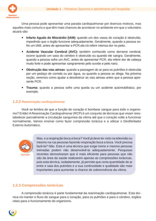Unidade 1 – Primeiros Socorros e atendimento pré-hospitalar 
14 
Uma pessoa pode apresentar uma parada cardiopulmonar por diversos motivos, mas 
aqueles mais comuns e que têm mais chances de acontecer no ambiente em que o voluntário 
atuará são: 
yy Infarto Agudo do Miocárdio (IAM): quando um dos vasos do coração é obstruído, 
impedindo que o órgão funcione adequadamente. Geralmente, quando a pessoa so-fre 
um IAM, antes de apresentar a PCR,ela irá referir intensa dor no peito. 
yy Acidente Vascular Cerebral (AVC): também conhecido como derrame cerebral, 
ocorre quando um vaso do cérebro é obstruído ou quando ele sangra. Geralmente, 
quando a pessoa sofre um AVC, antes de apresentar PCR, ela refere dor de cabeça 
muito forte e pode apresentar sangramento pelo ouvido e pelo nariz. 
yy Obstrução das vias aéreas: quando a passagem do ar para os pulmões é obstruída 
por um pedaço de comida ou por água, ou quando a pessoa se afoga. Na próxima 
seção, veremos como ajudar a desobstruir as vias aéreas antes que a pessoa apre-sente 
PCR. 
yy Trauma: quando a pessoa sofre uma queda ou um acidente automobilístico, por 
exemplo. 
1.2.2 Reanimação cardiopulmonar 
Você se lembra de que a função do coração é bombear sangue para todo o organis-mo? 
Então! A Reanimação Cardiopulmonar (RCP) é um conjunto de técnicas que visam rees-tabelecer 
parcialmente a circulação sanguínea da vítima até que o coração volte a funcionar 
normalmente. Vamos ensinar como fazer compressão torácica e a utilizar o Desfibrilador 
Externo Automático. 
Mas, e a respiração boca a boca? Você já deve ter visto na televisão ou 
mesmo na rua pessoas fazendo respiração boca a boca. Você precisa 
fazê-la? Não. Esta é uma técnica que exige treino e mesmo pessoas 
treinadas podem não desenvolvê-la adequadamente. Pesquisas 
recentes demostraram que é mais eficiente para pessoas que não 
são da área da saúde realizarem apenas as compressões torácicas, 
pois esta técnica, isoladamente, já permite que certa quantidade de ar 
entre e saia dos pulmões e a sua continuidade e qualidade são mais 
importantes para aumentar a chance de sobrevivência da vítima. 
1.2.3 Compressões torácicas 
A compressão torácica é parte fundamental da reanimação cardiopulmonar. Esta téc-nica 
irá manter o fluxo de sangue para o coração, para os pulmões e para o cérebro, órgãos 
vitais para o funcionamento do organismo. 
 