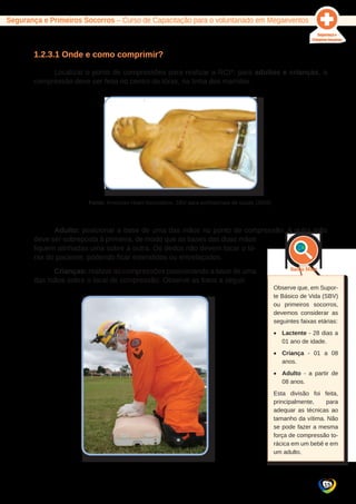 15 
Segurança e Primeiros Socorros – Curso de Capacitação para o voluntariado em Megaeventos 
1.2.3.1 Onde e como comprimir? 
Localizar o ponto de compressões para realizar a RCP: para adultos e crianças, a 
compressão deve ser feita no centro do tórax, na linha dos mamilos. 
Fonte: American Heart Association. SBV para profissionais de saúde (2008). 
Adulto: posicionar a base de uma das mãos no ponto de compressão. A outra mão 
deve ser sobreposta à primeira, de modo que as bases das duas mãos 
fiquem alinhadas uma sobre a outra. Os dedos não devem tocar o tó-rax 
do paciente, podendo ficar estendidos ou entrelaçados. 
Crianças: realizar as compressões posicionando a base de uma 
das mãos sobre o local de compressão. Observe as fotos a seguir. 
Observe que, em Supor-te 
Básico de Vida (SBV) 
ou primeiros socorros, 
devemos considerar as 
seguintes faixas etárias: 
• Lactente - 28 dias a 
01 ano de idade. 
• Criança - 01 a 08 
anos. 
• Adulto - a partir de 
08 anos. 
Esta divisão foi feita, 
principalmente, para 
adequar as técnicas ao 
tamanho da vítima. Não 
se pode fazer a mesma 
força de compressão to-rácica 
em um bebê e em 
um adulto. 
 