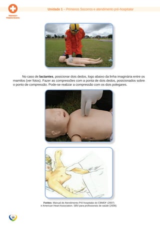 Unidade 1 – Primeiros Socorros e atendimento pré-hospitalar 
16 
No caso de lactantes, posicionar dois dedos, logo abaixo da linha imaginária entre os 
mamilos (ver fotos). Fazer as compressões com a ponta de dois dedos, posicionados sobre 
o ponto de compressão. Pode-se realizar a compressão com os dois polegares. 
Fontes: Manual de Atendimento Pré-hospitalar do CBMDF (2007) 
e American Heart Association. SBV para profissionais de saúde (2008). 
 