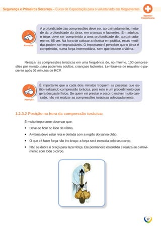 17 
Segurança e Primeiros Socorros – Curso de Capacitação para o voluntariado em Megaeventos 
A profundidade das compressões deve ser, aproximadamente, meta-de 
da profundidade do tórax, em crianças e lactentes. Em adultos, 
o tórax deve ser comprimido a uma profundidade de, aproximada-mente, 
05 cm. Na hora de colocar a técnica em prática, estas medi-das 
podem ser impraticáveis. O importante é perceber que o tórax é 
comprimido, numa força intermediária, sem que lesione a vítima. 
Realizar as compressões torácicas em uma frequência de, no mínimo, 100 compres-sões 
por minuto, para pacientes adultos, criançase lactentes. Lembrar-se de reavaliar o pa-ciente 
após 02 minutos de RCP. 
É importante que a cada dois minutos troquem as pessoas que es-tão 
realizando compressão torácica, pois este é um procedimento que 
gera desgaste físico. Se quem vai prestar o socorro estiver muito can-sado, 
não vai realizar as compressões torácicas adequadamente. 
1.2.3.2 Posição na hora da compressão torácica: 
É muito importante observar que: 
yy Deve-se ficar ao lado da vítima. 
yy A vítima deve estar reta e deitada com a região dorsal no chão. 
yy O que irá fazer força não é o braço: a força será exercida pelo seu corpo. 
yy Não se dobra o braço para fazer força. Ele permanece estendido e realiza-se o movi-mento 
com todo o corpo. 
 