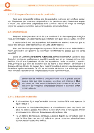 Unidade 1 – Primeiros Socorros e atendimento pré-hospitalar 
1.2.3.3 Compressões torácicas de qualidade: 
Para que a compressão torácica seja de qualidade e realmente gere um fluxo sanguí-neo, 
é importante que, entre uma compressão e outra, permita-se que o tórax retorne ao pon-to 
inicial. Caso sejam feitas compressões muito curtinhas, não vai dar tempo de o coração 
encher de sangue novamente e sua compressão não será muito efetiva. 
1.2.4 Desfibrilação 
18 
Enquanto a compressão torácica é o que mantém o fluxo de sangue para os órgãos 
vitais, a desfibrilação é uma das medidas que pode fazer com que o coração volte a funcionar. 
A desfibrilação é uma descarga elétrica aplicada com um aparelho específico que, ao 
passar pelo coração, pode fazer com que ele volte a bater sozinho. 
Mas, nem toda vez que uma pessoa apresenta PCR é indicado o uso do desfibrilador. 
Assim, como saber se é possível ou não utilizar o desfibrilador na pessoa que está sendo 
atendida? 
Existe um Desfibrilador Externo Automático, conhecido como DEA (que deve estar 
disponível próximo ao local em que o voluntário atuará), que, ao ser colocado sobre o peito 
da vítima, identifica se é preciso ou não dar descarga elétrica. Se for necessária, o aparelho 
avisa, pede para que todos se afastem e que se aperte o botão choque para disparar a 
descarga elétrica. Depois do choque, fazer mais 02 minutos de compressão torácica antes 
de verificar o pulso novamente. Se não for necessária, ele informa que a descarga elétrica 
não é indicada e solicita que as compressões torácicas sejam retomadas. 
Sempre que se identificar uma pessoa em PCR, é preciso solicitar 
ajuda e pedir que traga (ou pegue, se estiver bem próximo) o DEA. 
Mas nunca se deve atrasar o início das compressões torácicas por 
isso: deve-se começar as compressões torácicas e, assim que o DEA 
chegar, utilizá-lo. 
1.2.4.1 Situações especiais: 
yy A vítima está na água ou próxima dela: antes de colocar o DEA, retire a pessoa da 
água e seque-a. 
yy A vítima tem um marca-passo implantado: é possível senti-lo como uma massa pal-pável 
no peito da pessoa. Não colocar a pá do DEA sobre o marca-passo. Deixar, 
aproximadamente, 05 cm de distância para colocação das pás. 
yy Há um adesivo de medicação transcutânea (abaixo da pele) ou outro objeto sobre a 
pele da vítima (como um piercing), no local em que se colocam as pás autoadesivas 
do DEA: retirar o objeto ou o adesivo. 
 