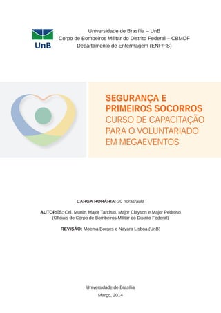 Universidade de Brasília – UnB 
Corpo de Bombeiros Militar do Distrito Federal – CBMDF 
Departamento de Enfermagem (ENF/FS) 
Segurança e 
Primeiros Socorros 
Curso de Capacitação 
para o voluntariado 
em Megaeventos 
CARGA HORÁRIA: 20 horas/aula 
AUTORES: Cel. Muniz, Major Tarcísio, Major Clayson e Major Pedroso 
(Oficiais do Corpo de Bombeiros Militar do Distrito Federal) 
Revisão: Moema Borges e Nayara Lisboa (UnB) 
Universidade de Brasília 
Março, 2014 
 