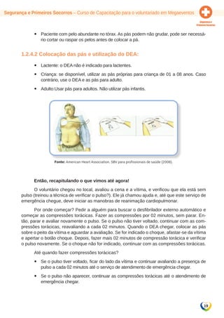 19 
Segurança e Primeiros Socorros – Curso de Capacitação para o voluntariado em Megaeventos 
yy Paciente com pelo abundante no tórax. As pás podem não grudar, pode ser necessá-rio 
cortar ou raspar os pelos antes de colocar a pá. 
1.2.4.2 Colocação das pás e utilização do DEA: 
yy Lactente: o DEA não é indicado para lactentes. 
yy Criança: se disponível, utilizar as pás próprias para criança de 01 a 08 anos. Caso 
contrário, use o DEA e as pás para adulto. 
yy Adulto:Usar pás para adultos. Não utilizar pás infantis. 
Fonte: American Heart Association. SBV para profissionais de saúde (2008). 
Então, recapitulando o que vimos até agora! 
O voluntário chegou no local, avaliou a cena e a vítima, e verificou que ela está sem 
pulso (treinou a técnica de verificar o pulso?). Ele já chamou ajuda e, até que este serviço de 
emergência chegue, deve iniciar as manobras de reanimação cardiopulmonar. 
Por onde começar? Pedir a alguém para buscar o desfibrilador externo automático e 
começar as compressões torácicas. Fazer as compressões por 02 minutos, sem parar. En-tão, 
parar e avaliar novamente o pulso. Se o pulso não tiver voltado, continuar com as com-pressões 
torácicas, reavaliando a cada 02 minutos. Quando o DEA chegar, colocar as pás 
sobre o peito da vítima e aguardar a avaliação. Se for indicado o choque, afastar-se da vítima 
e apertar o botão choque. Depois, fazer mais 02 minutos de compressão torácica e verificar 
o pulso novamente. Se o choque não for indicado, continuar com as compressões torácicas. 
Até quando fazer compressões torácicas? 
yy Se o pulso tiver voltado, ficar do lado da vítima e continuar avaliando a presença de 
pulso a cada 02 minutos até o serviço de atendimento de emergência chegar. 
yy Se o pulso não aparecer, continuar as compressões torácicas até o atendimento de 
emergência chegar. 
 