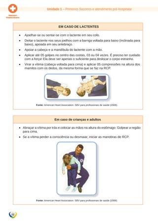 Unidade 1 – Primeiros Socorros e atendimento pré-hospitalar 
22 
Em caso de lactentes 
• Ajoelhar-se ou sentar-se com o lactente em seu colo. 
• Deitar o lactente nos seus joelhos com a barriga voltada para baixo (inclinada para 
baixo), apoiada em seu antebraço. 
• Apoiar a cabeça e a mandíbula do lactente com a mão. 
• Aplicar até 05 golpes no centro das costas, 03 ou 04 vezes. É preciso ter cuidado 
com a força! Ela deve ser apenas o suficiente para deslocar o corpo estranho. 
• Virar a vítima (cabeça voltada para cima) e aplicar 05 compressões na altura dos 
mamilos com os dedos, da mesma forma que se faz na RCP. 
Fonte: American Heart Association. SBV para profissionais de saúde (2008). 
Em caso de crianças e adultos 
• Abraçar a vítima por trás e colocar as mãos na altura do estômago. Golpear a região 
para cima. 
• Se a vítima perder a consciência ou desmaiar, iniciar as manobras de RCP. 
Fonte: American Heart Association. SBV para profissionais de saúde (2008). 
 