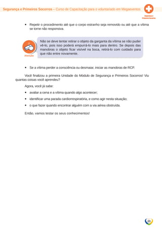 23 
Segurança e Primeiros Socorros – Curso de Capacitação para o voluntariado em Megaeventos 
yy Repetir o procedimento até que o corpo estranho seja removido ou até que a vítima 
se torne não responsiva. 
Não se deve tentar retirar o objeto da garganta da vítima se não puder 
vê-lo, pois isso poderá empurrá-lo mais para dentro. Se depois das 
manobras o objeto ficar visível na boca, retirá-lo com cuidado para 
que não entre novamente. 
yy Se a vítima perder a consciência ou desmaiar, iniciar as manobras de RCP. 
Você finalizou a primeira Unidade do Módulo de Segurança e Primeiros Socorros! Viu 
quantas coisas você aprendeu? 
Agora, você já sabe: 
yy avaliar a cena e a vítima quando algo acontecer; 
yy identificar uma parada cardiorrespiratória, e como agir nesta situação; 
yy o que fazer quando encontrar alguém com a via aérea obstruída. 
Então, vamos testar os seus conhecimentos! 
 