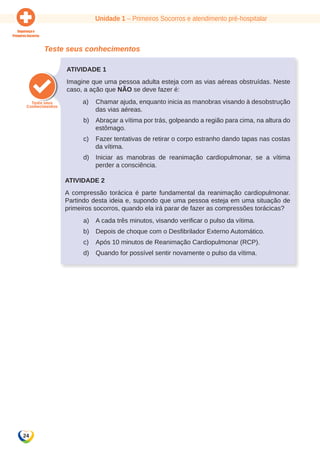Unidade 1 – Primeiros Socorros e atendimento pré-hospitalar 
24 
Teste seus conhecimentos 
Atividade 1 
Imagine que uma pessoa adulta esteja com as vias aéreas obstruídas. Neste 
caso, a ação que NÃO se deve fazer é: 
a) Chamar ajuda, enquanto inicia as manobras visando à desobstrução 
das vias aéreas. 
b) Abraçar a vítima por trás, golpeando a região para cima, na altura do 
estômago. 
c) Fazer tentativas de retirar o corpo estranho dando tapas nas costas 
da vítima. 
d) Iniciar as manobras de reanimação cardiopulmonar, se a vítima 
perder a consciência. 
Atividade 2 
A compressão torácica é parte fundamental da reanimação cardiopulmonar. 
Partindo desta ideia e, supondo que uma pessoa esteja em uma situação de 
primeiros socorros, quando ela irá parar de fazer as compressões torácicas? 
a) A cada três minutos, visando verificar o pulso da vítima. 
b) Depois de choque com o Desfibrilador Externo Automático. 
c) Após 10 minutos de Reanimação Cardiopulmonar (RCP). 
d) Quando for possível sentir novamente o pulso da vítima. 
 