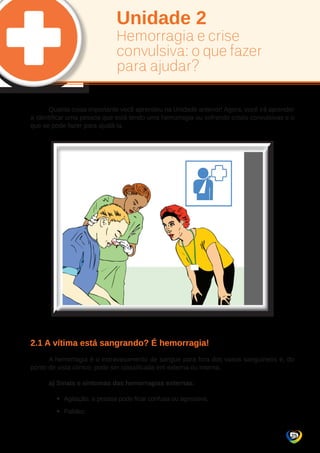 25 
Unidade 2 
Hemorragia e crise 
convulsiva: o que fazer 
para ajudar? 
Quanta coisa importante você aprendeu na Unidade anterior! Agora, você irá aprender 
a identificar uma pessoa que está tendo uma hemorragia ou sofrendo crises convulsivas e o 
que se pode fazer para ajudá-la. 
2.1 A vítima está sangrando? É hemorragia! 
A hemorragia é o extravasamento de sangue para fora dos vasos sanguíneos e, do 
ponto de vista clínico, pode ser classificada em externa ou interna. 
a) Sinais e sintomas das hemorragias externas: 
yy Agitação, a pessoa pode ficar confusa ou agressiva. 
yy Palidez. 
 