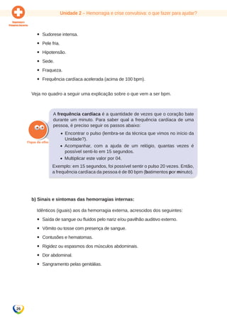 Unidade 2 – Hemorragia e crise convulsiva: o que fazer para ajudar? 
26 
yy Sudorese intensa. 
yy Pele fria. 
yy Hipotensão. 
yy Sede. 
yy Fraqueza. 
yy Frequência cardíaca acelerada (acima de 100 bpm). 
Veja no quadro a seguir uma explicação sobre o que vem a ser bpm. 
A frequência cardíaca é a quantidade de vezes que o coração bate 
durante um minuto. Para saber qual a frequência cardíaca de uma 
pessoa, é preciso seguir os passos abaixo: 
• Encontrar o pulso (lembra-se da técnica que vimos no início da 
Unidade?). 
• Acompanhar, com a ajuda de um relógio, quantas vezes é 
possível senti-lo em 15 segundos. 
• Multiplicar este valor por 04. 
Exemplo: em 15 segundos, foi possível sentir o pulso 20 vezes. Então, 
a frequência cardíaca da pessoa é de 80 bpm (batimentos por minuto). 
b) Sinais e sintomas das hemorragias internas: 
Idênticos (iguais) aos da hemorragia externa, acrescidos dos seguintes: 
yy Saída de sangue ou fluidos pelo nariz e/ou pavilhão auditivo externo. 
yy Vômito ou tosse com presença de sangue. 
yy Contusões e hematomas. 
yy Rigidez ou espasmos dos músculos abdominais. 
yy Dor abdominal. 
yy Sangramento pelas genitálias. 
 