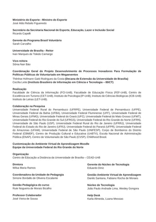 Ministério do Esporte - Ministro do Esporte 
José Aldo Rebelo Figueiredo 
Secretário da Secretaria Nacional de Esporte, Educação, Lazer e Inclusão Social 
Ricardo Capelli 
Gerente do Programa Brasil Voluntário 
Sarah Carvalho 
Universidade de Brasília - Reitor 
Ivan Marques de Toledo Camargo 
Vice-reitora 
Sônia Nair Báo 
Coordenação Geral do Projeto Desenvolvimento de Processos Inovadores Para Formulação de 
Políticas Públicas de Voluntariado em Megaeventos 
Thérèse Hofmann Gatti Rodrigues da Costa (Decana de Extensão da Universidade de Brasília) 
Cecília Leite (Instituto Brasileiro de Informação em Ciência e Tecnologia – IBICT) 
Realização 
Faculdade de Ciência da Informação (FCI-UnB), Faculdade de Educação Física (FEF-UnB), Centro de 
Excelência em Turismo (CET-UnB), Instituto de Psicologia (IP-UnB), Instituto de Ciências Biológicas (ICB-UnB) 
Instituto de Letras (LET-UnB). 
Colaboração na Pesquisa 
Universidade Federal Rural do Pernambuco (UFRPE), Universidade Federal de Pernambuco (UFPE), 
Universidade Federal da Bahia (UFBA), Universidade Federal Fluminense (UFF), Universidade Federal de 
Minas Gerais (UFMG), Universidade Federal do Ceará (UFC), Universidade Federal do Mato Grosso (UFMT), 
Universidade Federal do Rio Grande do Sul (UFRGS), Universidade Federal do Rio Grande do Norte (UFRN), 
Universidade de São Paulo (USP), Universidade Federal Rural do Rio de Janeiro (UFRRJ), Universidade 
Federal do Estado do Rio de Janeiro (UFRJ), Universidade Federal do Paraná (UFPR), Universidade Federal 
do Amazonas (UFAM), Universidade Federal de São Paulo (UNIFESP), Corpo de Bombeiros do Distrito 
Federal (CBMDF), Centro de Produção Cultural e Educativa (UnBTV), Escola Nacional de Administração 
Pública (ENAP), Centro de Voluntariado de São Paulo (CVSP), Childhood Brasil. 
Customização do Ambiente Virtual de Aprendizagem Moodle 
Equipe da Universidade Federal do Rio Grande do Norte 
Organização 
Centro de Educação a Distância da Universidade de Brasília – CEAD-UnB 
Diretora 
Wilsa Maria Ramos 
Coordenadora da Unidade de Pedagogia 
Simone Bordallo de Oliveira Escalante 
Gestão Pedagógica do curso 
Rute Nogueira de Morais Bicalho 
Professor Colaborador 
José Vieira de Sousa 
Gerente do Núcleo de Tecnologia 
Eduardo Diniz 
Gestão Ambiente Virtual de Aprendizagem 
Danilo Santana, Fabiano Rocha de Moraes 
Núcleo de Tecnologia 
João Paulo Andrade Lima, Wesley Gongora 
Help Desk 
Karla Almeida, Luana Messias 
 