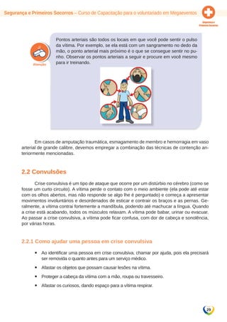 Segurança e Primeiros Socorros – Curso de Capacitação para o voluntariado em Megaeventos 
29 
Pontos arteriais são todos os locais em que você pode sentir o pulso 
da vítima. Por exemplo, se ela está com um sangramento no dedo da 
mão, o ponto arterial mais próximo é o que se consegue sentir no pu-nho. 
Observar os pontos arteriais a seguir e procure em você mesmo 
para ir treinando. 
Em casos de amputação traumática, esmagamento de membro e hemorragia em vaso 
arterial de grande calibre, devemos empregar a combinação das técnicas de contenção an-teriormente 
mencionadas. 
2.2 Convulsões 
Crise convulsiva é um tipo de ataque que ocorre por um distúrbio no cérebro (como se 
fosse um curto circuito). A vítima perde o contato com o meio ambiente (ela pode até estar 
com os olhos abertos, mas não responde se algo lhe é perguntado) e começa a apresentar 
movimentos involuntários e desordenados de esticar e contrair os braços e as pernas. Ge-ralmente, 
a vítima contrai fortemente a mandíbula, podendo até machucar a língua. Quando 
a crise está acabando, todos os músculos relaxam. A vítima pode babar, urinar ou evacuar. 
Ao passar a crise convulsiva, a vítima pode ficar confusa, com dor de cabeça e sonolência, 
por várias horas. 
2.2.1 Como ajudar uma pessoa em crise convulsiva 
yy Ao identificar uma pessoa em crise convulsiva, chamar por ajuda, pois ela precisará 
ser removida o quanto antes para um serviço médico. 
yy Afastar os objetos que possam causar lesões na vítima. 
yy Proteger a cabeça da vítima com a mão, roupa ou travesseiro. 
yy Afastar os curiosos, dando espaço para a vítima respirar. 
 