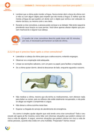 Unidade 2 – Hemorragia e crise convulsiva: o que fazer para ajudar? 
30 
yy Lembrar que a vítima pode morder a língua. Nunca tentar abrir a boca da vítima com 
a mão ou com algum objeto para impedir que ela morda a língua. É melhor que ela 
morda a língua do que quebre um dente com o objeto que venha a ser colocado no 
interior da boca, ou mesmo corte o seu dedo. 
yy Durante a crise convulsiva, a pessoa pode começar a se debater. Não tente segurá-la 
prendendo seus braços ou suas pernas. Você deve apenas afastar objetos que pos-sam 
machucá-la e segurar sua cabeça. 
O quadro de crise convulsiva descrito pode durar até 03 minutos, 
por isso, é necessário permanecer ao lado da vítima. 
2.2.2 O que é preciso fazer após a crise convulsiva? 
yy Lateralizar a cabeça da vítima para que a saliva escorra, evitando engasgos. 
yy Observar se a respiração está adequada. 
yy Limpar as secreções salivares, com um pano ou papel, para facilitar a respiração. 
yy Se a vítima quiser dormir, deixá-la descansar de lado, enquanto aguarda o socorro. 
yy Não medicar a vítima, mesmo que ela tenha os medicamentos, nem oferecer nada 
para beber ou comer, pois os reflexos não estão totalmente recuperados, e ela pode 
se afogar ao engolir o comprimido e a água. 
yy Não deixar a vítima sozinha nesta fase. 
yy Esperar a chegada do serviço de atendimento de emergência. 
Viu como é simples ajudar alguém que está tendo uma crise convulsiva? Todo o seu 
estudo até agora já lhe mostrou como lidar com diversas situações que podem colocar em 
risco a vida de alguém. A seguir, veremos situações que podem colocar em risco a vida de 
várias pessoas, quando elas estão em uma multidão. Preparado? Vamos nessa! 
 