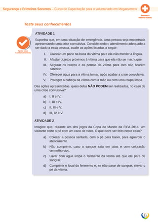 Segurança e Primeiros Socorros – Curso de Capacitação para o voluntariado em Megaeventos 
31 
Teste seus conhecimentos 
Atividade 1 
Suponha que, em uma situação de emergência, uma pessoa seja encontrada 
apresentando uma crise convulsiva. Considerando o atendimento adequado a 
ser dado a essa pessoa, avalie as ações listadas a seguir: 
I. Colocar um pano na boca da vítima para ela não morder a língua. 
II. Afastar objetos próximos à vítima para que ela não se machuque. 
III. Segurar os braços e as pernas da vítima para eles não ficarem 
batendo. 
IV. Oferecer água para a vítima tomar, após acabar a crise convulsiva. 
V. Proteger a cabeça da vítima com a mão ou com uma roupa limpa. 
Das ações apresentadas, quais delas NÃO PODEM ser realizadas, no caso de 
uma crise convulsiva? 
a) I, II e IV. 
b) I, III e IV. 
c) II, III e V. 
d) III, IV e V. 
Atividade 2 
Imagine que, durante um dos jogos da Copa do Mundo da FIFA 2014, um 
visitante corte o pé com um caco de vidro. O que deve ser feito neste caso? 
a) Colocar a pessoa sentada, com o pé para baixo, para aguardar o 
atendimento. 
b) Não comprimir, caso o sangue saia em jatos e com coloração 
vermelho vivo. 
c) Lavar com água limpa o ferimento da vitima até que ele pare de 
sangrar. 
d) Comprimir o local do ferimento e, se não parar de sangrar, elevar o 
pé da vítima. 
 