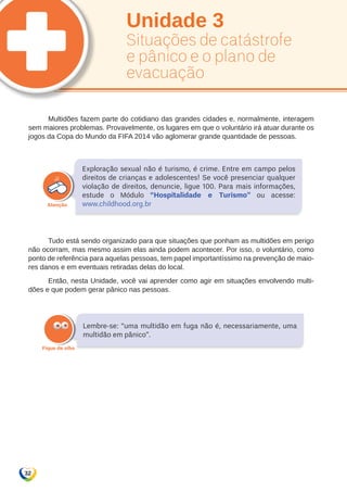 32 
Unidade 3 
Situações de catástrofe 
e pânico e o plano de 
evacuação 
Multidões fazem parte do cotidiano das grandes cidades e, normalmente, interagem 
sem maiores problemas. Provavelmente, os lugares em que o voluntário irá atuar durante os 
jogos da Copa do Mundo da FIFA 2014 vão aglomerar grande quantidade de pessoas. 
Exploração sexual não é turismo, é crime. Entre em campo pelos 
direitos de crianças e adolescentes! Se você presenciar qualquer 
violação de direitos, denuncie, ligue 100. Para mais informações, 
estude o Módulo “Hospitalidade e Turismo” ou acesse: 
www.childhood.org.br 
Tudo está sendo organizado para que situações que ponham as multidões em perigo 
não ocorram, mas mesmo assim elas ainda podem acontecer. Por isso, o voluntário, como 
ponto de referência para aquelas pessoas, tem papel importantíssimo na prevenção de maio-res 
danos e em eventuais retiradas delas do local. 
Então, nesta Unidade, você vai aprender como agir em situações envolvendo multi-dões 
e que podem gerar pânico nas pessoas. 
Lembre-se: “uma multidão em fuga não é, necessariamente, uma 
multidão em pânico”. 
 