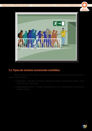 Segurança e Primeiros Socorros – Curso de Capacitação para o voluntariado em Megaeventos 
33 
3.1 Tipos de eventos envolvendo multidões 
Dois tipos de eventos podem ocorrer quando uma grande quantidade de pessoas di-vide 
o mesmo espaço: 
yy Desastres – incêndios, explosões, colapsos de edifícios, atentados terroristas, catás-trofes 
naturais, mau tempo. 
yy Distúrbios da ordem – tumultos, desobediência civil, manifestações não pacíficas, 
disputas, brigas. 
 