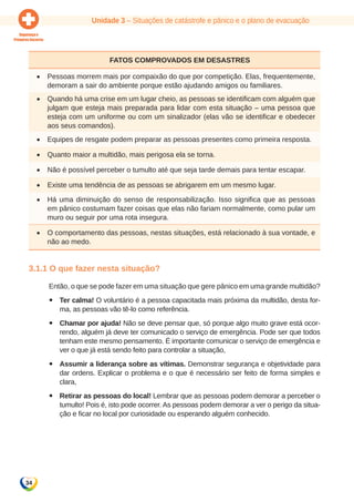 Unidade 3 – Situações de catástrofe e pânico e o plano de evacuação 
34 
Fatos comprovados em desastres 
• Pessoas morrem mais por compaixão do que por competição. Elas, frequentemente, 
demoram a sair do ambiente porque estão ajudando amigos ou familiares. 
• Quando há uma crise em um lugar cheio, as pessoas se identificam com alguém que 
julgam que esteja mais preparada para lidar com esta situação – uma pessoa que 
esteja com um uniforme ou com um sinalizador (elas vão se identificar e obedecer 
aos seus comandos). 
• Equipes de resgate podem preparar as pessoas presentes como primeira resposta. 
• Quanto maior a multidão, mais perigosa ela se torna. 
• Não é possível perceber o tumulto até que seja tarde demais para tentar escapar. 
• Existe uma tendência de as pessoas se abrigarem em um mesmo lugar. 
• Há uma diminuição do senso de responsabilização. Isso significa que as pessoas 
em pânico costumam fazer coisas que elas não fariam normalmente, como pular um 
muro ou seguir por uma rota insegura. 
• O comportamento das pessoas, nestas situações, está relacionado à sua vontade, e 
não ao medo. 
3.1.1 O que fazer nesta situação? 
Então, o que se pode fazer em uma situação que gere pânico em uma grande multidão? 
yy Ter calma! O voluntário é a pessoa capacitada mais próxima da multidão, desta for-ma, 
as pessoas vão tê-lo como referência. 
yy Chamar por ajuda! Não se deve pensar que, só porque algo muito grave está ocor-rendo, 
alguém já deve ter comunicado o serviço de emergência. Pode ser que todos 
tenham este mesmo pensamento. É importante comunicar o serviço de emergência e 
ver o que já está sendo feito para controlar a situação, 
yy Assumir a liderança sobre as vítimas. Demonstrar segurança e objetividade para 
dar ordens. Explicar o problema e o que é necessário ser feito de forma simples e 
clara, 
yy Retirar as pessoas do local! Lembrar que as pessoas podem demorar a perceber o 
tumulto! Pois é, isto pode ocorrer. As pessoas podem demorar a ver o perigo da situa-ção 
e ficar no local por curiosidade ou esperando alguém conhecido. 
 