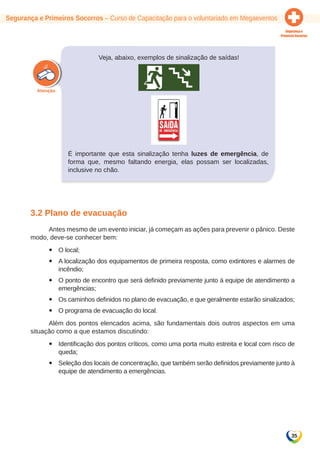 Segurança e Primeiros Socorros – Curso de Capacitação para o voluntariado em Megaeventos 
35 
Veja, abaixo, exemplos de sinalização de saídas! 
É importante que esta sinalização tenha luzes de emergência, de 
forma que, mesmo faltando energia, elas possam ser localizadas, 
inclusive no chão. 
3.2 Plano de evacuação 
Antes mesmo de um evento iniciar, já começam as ações para prevenir o pânico. Deste 
modo, deve-se conhecer bem: 
yy O local; 
yy A localização dos equipamentos de primeira resposta, como extintores e alarmes de 
incêndio; 
yy O ponto de encontro que será definido previamente junto à equipe de atendimento a 
emergências; 
yy Os caminhos definidos no plano de evacuação, e que geralmente estarão sinalizados; 
yy O programa de evacuação do local. 
Além dos pontos elencados acima, são fundamentais dois outros aspectos em uma 
situação como a que estamos discutindo: 
yy Identificação dos pontos críticos, como uma porta muito estreita e local com risco de 
queda; 
yy Seleção dos locais de concentração, que também serão definidos previamente junto à 
equipe de atendimento a emergências. 
 