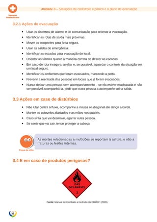 Unidade 3 – Situações de catástrofe e pânico e o plano de evacuação 
3.2.1 Ações de evacuação 
36 
yy Usar os sistemas de alarme e de comunicação para ordenar a evacuação. 
yy Identificar as rotas de saída mais próximas. 
yy Mover os ocupantes para área segura. 
yy Usar as saídas de emergência. 
yy Identificar as escadas para evacuação do local. 
yy Orientar as vítimas quanto à maneira correta de descer as escadas. 
yy Em caso de rota insegura, avaliar e, se possível, aguardar o controle da situação em 
um local seguro. 
yy Identificar os ambientes que foram evacuados, marcando a porta. 
yy Prevenir a reentrada das pessoas em locais que já foram evacuados. 
yy Nunca deixar uma pessoa sem acompanhamento – se ela estiver machucada e não 
ser possível acompanhá-la, pedir que outra pessoa a acompanhe até a saída. 
3.3 Ações em caso de distúrbios 
yy Não lutar contra o fluxo, acompanhe a massa na diagonal até atingir a borda. 
yy Manter os cotovelos afastados e as mãos nos quadris. 
yy Caso sinta que vai desmaiar, agarrar outra pessoa. 
yy Se sentir que vai cair, tentar proteger a cabeça. 
As mortes relacionadas a multidões se reportam à asfixia, e não a 
fraturas ou lesões internas. 
3.4 E em caso de produtos perigosos? 
Fonte: Manual de Combate a Incêndio do CBMDF (2009). 
 