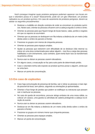 Segurança e Primeiros Socorros – Curso de Capacitação para o voluntariado em Megaeventos 
Você consegue imaginar quais produtos perigosos poderiam aparecer nos locais em 
que o voluntário possa vir a atuar? Basicamente, pode ser um gás inflamável, um produto 
radioativo ou um produto químico. Em caso de vazamento de produtos perigosos, devem-se 
adotar os seguintes procedimentos: 
yy Deslocar a multidão em direção contrária de onde se encontram os produtos quími-cos. 
Neste caso, orientar as pessoas a ficarem com a cabeça erguida e contra o vento. 
yy Orientar as pessoas para que fiquem longe de locais baixos, valas, porões e esgotos 
37 
em que os vapores se acumulam. 
yy Orientar que as pessoas se desloquem em fila indiana a distância de um metro (mão 
direita sobre o ombro do parceiro à frente). 
yy Fracionar os grupos com menos de cinquenta pessoas. 
yy Orientar as pessoas para espaços amplos. 
yy Ajudar as pessoas que estiverem com dificuldade de se deslocar (não retornar ou 
entrar em uma área contaminada para salvar alguém – isso fica a cargo das pessoas 
habilitadas e com treinamento, caso contrário, quem tenta fazer isso se transformará 
na próxima vítima). 
yy Nunca usar ou deixar as pessoas usarem elevadores. 
yy Em alguns casos, a evacuação se faz para outra parte de determinado prédio. 
yy Caso o voluntário tenha sido exposto ao produto químico,avisar a alguém, ainda que 
se sinta bem. 
yy Marcar um ponto de concentração. 
3.5 Em caso de explosões 
yy Caso haja comunicação de presença de bomba, sair e retirar as pessoas o mais rápi-do 
possível do local, sem pânico, seguindo as orientações já apresentadas. 
yy Orientar e ficar longe de janelas que podem se estilhaçar ou estruturas que possam 
cair e machucar as pessoas. 
yy No caso de queda de escombros, procurar abrigo embaixo de uma mesa sólida, ou 
colocar um casaco, uma gaveta ou almofada de cadeira protegendo a cabeça na di-reção 
do evento. 
yy Nunca usar ou deixar as pessoas usarem elevadores. 
yy Deslocar-se em fila indiana a distância de um metro (mão direita sobre o ombro do 
parceiro à frente). 
yy Fracionar os grupos em número menor que cinquenta pessoas. 
yy Orientar as pessoas para espaços amplos. 
yy Marcar um ponto de concentração. 
 