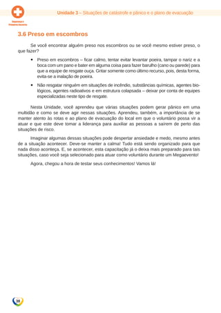 Unidade 3 – Situações de catástrofe e pânico e o plano de evacuação 
3.6 Preso em escombros 
38 
Se você encontrar alguém preso nos escombros ou se você mesmo estiver preso, o 
que fazer? 
yy Preso em escombros – ficar calmo, tentar evitar levantar poeira, tampar o nariz e a 
boca com um pano e bater em alguma coisa para fazer barulho (cano ou parede) para 
que a equipe de resgate ouça. Gritar somente como último recurso, pois, desta forma, 
evita-se a inalação de poeira. 
yy Não resgatar ninguém em situações de incêndio, substâncias químicas, agentes bio-lógicos, 
agentes radioativos e em estrutura colapsada – deixar por conta de equipes 
especializadas neste tipo de resgate. 
Nesta Unidade, você aprendeu que várias situações podem gerar pânico em uma 
multidão e como se deve agir nessas situações. Aprendeu, também, a importância de se 
manter atento às rotas e ao plano de evacuação do local em que o voluntário possa vir a 
atuar e que este deve tomar a liderança para auxiliar as pessoas a saírem de perto das 
situações de risco. 
Imaginar algumas dessas situações pode despertar ansiedade e medo, mesmo antes 
de a situação acontecer. Deve-se manter a calma! Tudo está sendo organizado para que 
nada disso aconteça. E, se acontecer, esta capacitação já o deixa mais preparado para tais 
situações, caso você seja selecionado para atuar como voluntário durante um Megaevento! 
Agora, chegou a hora de testar seus conhecimentos! Vamos lá! 
 