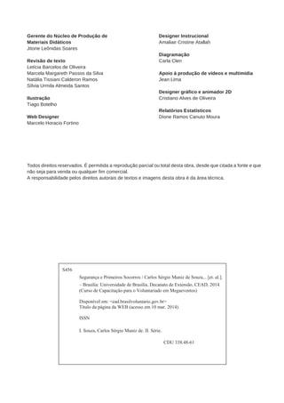 S456 
Segurança e Primeiros Socorros / Carlos Sérgio Muniz de Souza... [et. al.]. 
– Brasília: Universidade de Brasília, Decanato de Extensão, CEAD, 2014. 
(Curso de Capacitação para o Voluntariado em Megaeventos) 
Disponível em: <ead.brasilvoluntario.gov.br> 
Título da página da WEB (acesso em 10 mar. 2014). 
ISSN 
I. Souza, Carlos Sérgio Muniz de. II. Série. 
CDU 338.48-61 
Gerente do Núcleo de Produção de 
Materiais Didáticos 
Jitone Leônidas Soares 
Revisão de texto 
Letícia Barcelos de Oliveira 
Marcela Margareth Passos da Silva 
Natália Tissiani Calderon Ramos 
Sílvia Urmila Almeida Santos 
Ilustração 
Tiago Botelho 
Web Designer 
Marcelo Horacio Fortino 
Designer Instrucional 
Amaliair Cristine Atallah 
Diagramação 
Carla Clen 
Apoio à produção de vídeos e multimídia 
Jean Lima 
Designer gráfico e animador 2D 
Cristiano Alves de Oliveira 
Relatórios Estatísticos 
Dione Ramos Canuto Moura 
Todos direitos reservados. É permitida a reprodução parcial ou total desta obra, desde que citada a fonte e que 
não seja para venda ou qualquer fim comercial. 
A responsabilidade pelos direitos autorais de textos e imagens desta obra é da área técnica. 
 