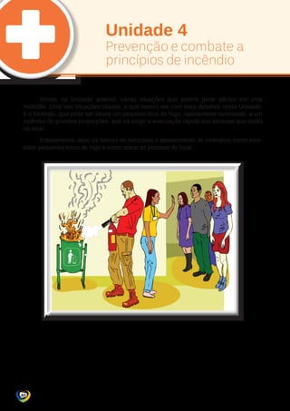 Unidade 4 
Prevenção e combate a 
princípios de incêndio 
Vimos, na Unidade anterior, várias situações que podem gerar pânico em uma 
multidão. Uma das situações citadas, e que iremos ver com mais detalhes nesta Unidade, 
é o incêndio, que pode ser desde um pequeno foco de fogo, rapidamente controlado, a um 
incêndio de grandes proporções, que irá exigir a evacuação rápida das pessoas que estão 
no local. 
Estudaremos, aqui, os fatores de risco para o aparecimento de incêndios, como com-bater 
pequenos focos de fogo e como retirar as pessoas do local. 
40 
 