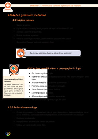 Unidade 4 – Prevenção e combate a princípios de incêndio 
4.3 Ações gerais em incêndios 
Água apaga fogo? Nem 
sempre! 
Se o fogo tiver como cau-sa 
uma fonte de ener-gia 
elétrica, jamais jogar 
água para combater o 
fogo, pois ela conduz ele-tricidade! 
42 
4.3.1 Ações iniciais 
yy Manter a calma. 
yy Ligue ou peça para alguém ligar para o Corpo de Bombeiros – 193. 
yy Acionar o alarme de incêndio. 
yy Buscar controlar o pânico. 
yy Iniciar a evacuação do local, deslocando as pessoas com calma. 
yy Se possível, buscar meios de apagar o fogo. 
Só tentar apagar o fogo se ele estiver no início! 
4.3.2 Ações que dificultam a propagação do fogo 
yy Fechar o registro de gás. 
yy Retirar ou afastar os objetos que ainda não foram atingidos pelo 
fogo. 
yy Afastar ou retirar o que está queimando. 
yy Fechar a porta do cômodo incendiado. 
yy Tapar frestas com panos úmidos. 
yy Molhar portas e paredes. 
yy Afastar objetos de paredes aquecidas. 
yy Se a situação se agravar, fugir do local. 
4.3.3 Ações durante a fuga 
yy O mais importante é conhecer bem o local, pois, dependendo da quantidade de fuma-ça 
no ambiente, a sinalização ficará prejudicada e até mesmo sem visualização. 
yy Deslocar-se abaixado. 
yy Respirar mais próximo dos cantos de parede. 
yy Utilizar um pano úmido como filtro. 
 