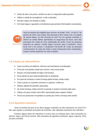 Segurança e Primeiros Socorros – Curso de Capacitação para o voluntariado em Megaeventos 
43 
yy Antes de abrir uma porta, verificar se ela e a maçaneta estão quentes. 
yy Utilizar a saída de emergência, e não o elevador. 
yy Sempre seguir em direção à saída. 
yy Em local seguro, aguardar os bombeiros para prestar informações necessárias. 
Você se lembra da tragédia que ocorreu na boate “Kiss”, no dia 27 de 
janeiro de 2013, que matou 242 pessoas e feriu outras 116, na cidade 
de Santa Maria, no Rio Grande do Sul? Foi um grande incêndio e, 
dentre as várias falhas apontadas na segurança do local, uma das 
principais foi a falta de uma sinalização da saída. Como as pessoas 
estavam em pânico, muitas delas correram para o banheiro, único 
local com a luz acesa, e acabaram morrendo ali. Caso as pessoas 
conhecessem as rotas de saída e estas estivessem bem sinalizadas, 
muitas mortes poderiam ter sido evitadas. 
4.3.4 Ações de sobrevivência 
yy Caso se tenha um telefone, informar aos bombeiros a localização. 
yy Procurar uma janela e pedir por socorro, mas nunca pular. 
yy Buscar um local isolado do fogo e da fumaça. 
yy Ficar atento ao que está acontecendo no ambiente. 
yy No caso de começar a entrar fumaça pelas frestas, tentar vedar. 
yy Caso a porta ou a parede comecem a aquecer, molhe-as. 
yy Afastar objetos de paredes aquecidas. 
yy Se entrar fumaça, deitar próximo à parede e respirar somente pelo nariz. 
yy Utilizar um pano úmido como filtro improvisado para respirar melhor. 
yy Nunca se posicionar em janelas ou portas por onde a fumaça está saindo. 
4.3.5 Aparelhos extintores 
Você se lembra de que só se deve apagar incêndios se eles estiverem no início? En-tão, 
para ajudar a combater princípios de incêndio, são utilizados extintores de incêndios. 
Existem alguns tipos de extintores e é bom que os conheça para, caso necessite uti-lizá- 
los, faça-o de forma correta. São exemplos de agentes extintores: água; espuma; CO2; 
pó para extinção. 
 