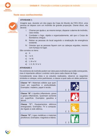Unidade 4 – Prevenção e combate a princípios de incêndio 
46 
Teste seus conhecimentos 
Atividade 1 
Imagine que, durante um dos jogos da Copa do Mundo da FIFA 2014, uma 
pessoa se depare com um incêndio de grande proporção. Diante disso, ela 
deverá: 
I. Chamar por ajuda e, ao mesmo tempo, disparar o alarme de incêndio, 
caso exista. 
II. Combater o fogo, rápida e organizadamente, até que o Corpo de 
Bombeiros chegue. 
III. Retirar as pessoas do local seguindo a sinalização de emergência 
existente. 
IV. Orientar que as pessoas fiquem com as cabeças erguidas, mesmo 
com fumaça no lugar. 
São corretos os itens: 
a) II. 
b) I e II. 
c) I e III. 
d) I, III e IV. 
e) I, II, III, IV e V. 
Atividade 2 
Os extintores de incêndio podem ser úteis para incêndios que estão começando, 
mas é importante utilizar o extintor certo para cada classe de fogo. 
Considerando essa ideia e os estudos realizados, observe os seguintes 
símbolos e coloque, entre parênteses, a classe a qual cada um deles pertence. 
Classe “A”: Materiais sólidos que quei-mam 
em superfície e profundidade. 
Exemplos: madeira, papel e tecido. 
( ) 
Classe “B”: Líquidos inflamáveis, graxa 
e gases inflamáveis. Queimam somente 
em superfície. Exemplos: gasolina e 
álcool. ( ) 
Classe “C”: Equipamentos elétricos 
energizados. Exemplos: TV e computa-dor 
ligado à rede elétrica. 
( ) 
Classe “D”: Ligas metálicas e materiais 
pirofóricos. Exemplos: magnésio e titânio. 
( ) 
 