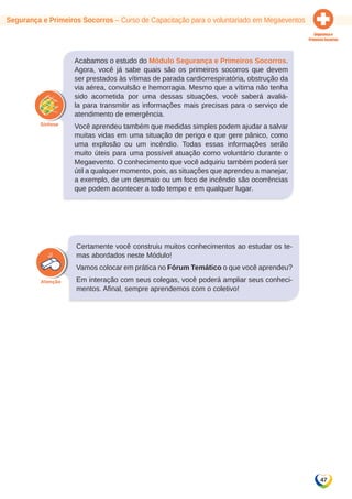 Segurança e Primeiros Socorros – Curso de Capacitação para o voluntariado em Megaeventos 
47 
Acabamos o estudo do Módulo Segurança e Primeiros Socorros. 
Agora, você já sabe quais são os primeiros socorros que devem 
ser prestados às vítimas de parada cardiorrespiratória, obstrução da 
via aérea, convulsão e hemorragia. Mesmo que a vítima não tenha 
sido acometida por uma dessas situações, você saberá avaliá-la 
para transmitir as informações mais precisas para o serviço de 
atendimento de emergência. 
Você aprendeu também que medidas simples podem ajudar a salvar 
muitas vidas em uma situação de perigo e que gere pânico, como 
uma explosão ou um incêndio. Todas essas informações serão 
muito úteis para uma possível atuação como voluntário durante o 
Megaevento. O conhecimento que você adquiriu também poderá ser 
útil a qualquer momento, pois, as situações que aprendeu a manejar, 
a exemplo, de um desmaio ou um foco de incêndio são ocorrências 
que podem acontecer a todo tempo e em qualquer lugar. 
Certamente você construiu muitos conhecimentos ao estudar os te-mas 
abordados neste Módulo! 
Vamos colocar em prática no Fórum Temático o que você aprendeu? 
Em interação com seus colegas, você poderá ampliar seus conheci-mentos. 
Afinal, sempre aprendemos com o coletivo! 
 