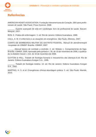 Unidade 4 – Prevenção e combate a princípios de incêndio 
Referências 
AMERICAN HEART ASSOCIATION. Fundação Interamericana do Coração. SBV para profis-sionais 
48 
de saúde. São Paulo: Prous Science, 2008. 
______. Suporte avançado de vida em cardiologia: livro do profissional de saúde. Barueri: 
Margraf, 2007. 
BON, E. Prática de enfermagem. 3. ed. Rio de Janeiro: Editora Guanabara, 1988. 
CALIL, A. M. O enfermeiro e as situações de emergência. São Paulo, Atheneu, 2007. 
CORPO DE BOMBEIROS MILITAR DO DISTRITO FEDERAL. Manual de atendimentopré 
-hospitalar do CBMDF. Brasília: CBMDF, 2007. 
______.Manual básico de combate a incêndio. 2. ed. Módulo 1. Comportamento do fogo. 
Brasília: CBMDF, 2009. Aprovado pela portaria n. 30, de 10 de novembro de 2006, e publica-do 
no Boletim Geral n. 216, de 16 de novembro de 2006. 
Guyton & Hall. Tratado de fisiologia humana e mecanismos das doenças.6.ed. Rio de 
Janeiro: Editora Guanabara Koogan S.A., 1996. 
______. Tratado de fisiologia médica. 10. ed. Rio de Janeiro: Editora Guanabara Koogan 
S.A., 2002. 
MARTINS, H. S. et al. Emergências clínicas:abordagem prática. 5. ed. São Paulo: Manole, 
2010. 
 