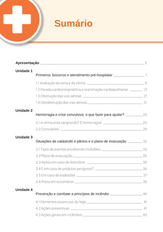 Sumário 
Apresentação____________________________________________________ 5 
Unidade 1 
Primeiros Socorros e atendimento pré-hospitalar_ _______________ 7 
1.1 Avaliação da cena e da vítima_ ____________________________ 8 
1.2 Parada cardiorrespiratória e reanimação cardiopulmonar_ ______ 13 
1.3 Obstrução das vias aéreas_ _____________________________ 21 
1.4 Desobstrução das vias aéreas____________________________ 21 
Unidade 2 
Hemorragia e crise convulsiva: o que fazer para ajudar?_ ________ 25 
2.1 A vítima está sangrando? É hemorragia!_ ___________________ 25 
2.2 Convulsões_ ________________________________________ 29 
Unidade 3 
Situações de catástrofe e pânico e o plano de evacuação_ _______ 32 
3.1 Tipos de eventos envolvendo multidões_____________________ 33 
3.2 Plano de evacuação___________________________________ 35 
3.3 Ações em caso de distúrbios_ ___________________________ 36 
3.4 E em caso de produtos perigosos?_ _______________________ 36 
3.5 Em caso de explosões_ ________________________________ 37 
3.6 Preso em escombros__________________________________ 38 
Unidade 4 
Prevenção e combate a princípios de incêndio_________________ 40 
4.1 Elementos essenciais do fogo____________________________ 41 
4.2 Ações preventivas_ ___________________________________ 41 
4.3 Ações gerais em incêndios______________________________ 42 
 