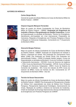 Segurança e Primeiros Socorros – Curso de Capacitação para o voluntariado em Megaeventos 
49 
AUTORES DO MÓDULO 
Carlos Sérgio Muniz 
Coronel do quadro de oficiais Médicos do Corpo de Bombeiros Militar do 
Distrito Federal – CBMDF. 
Clayson Augusto Marques Fernandes 
Major do quadro de oficiais Combatentes do Corpo de Bombeiros 
Militar do Distrito Federal – CBMDF. Graduação em Engenharia do 
Incêndio e Pânico e Pós-graduação em Gestão Corporativa. Cursos 
de Especialização na atividade de Bombeiro: Técnico em Emergência, 
Atendimento pré-hospitalar em nível internacional, Preparatório de 
Instrutores; Resposta a Emergências com Produtos Perigosos e Busca 
e Resgate em Estruturas Colapsadas. Comandante do 1º Grupamento 
do Bombeiro Militar. 
Giancarlo Borges Pedroso 
Major do quadro de oficiais Combatente do Corpo de Bombeiros Militar 
do Distrito Federal - CBMDF. Graduado em Engenharia de Incêndio e 
Pânico; e Bacharel em Direito. Pós Graduado em Treinamento Físico 
Militar (UNB); Pós Graduado em Direito Penal; Pós Graduado em 
Administração Pública - CIPAD (Fundação Getúlio Vargas). Cursos de 
Especialização na atividade de Bombeiro: Curso de Combate a Incêndio 
e Salvamento Aeronáutico - CECISA; Curso de Socorros de Urgência 
– CSU; Curso de Atendimento Pré-hospitalar - APH-B; Curso de Busca 
e Resgate em Estruturas Colapsadas - BREC; Curso de Sistema de 
Comando de Incidentes - SCI; Curso de instrutor de APH; Curso de 
Instrutor de BREC; Curso de Instrutor de SCI. Comandante do 15º 
Grupamento de Bombeiro Militar - Asa Sul. 
Tarcísio de Souza Vasconcelos 
Major do quadro de oficiais Combatente do Corpo de Bombeiros Militar 
do Distrito Federal – CBMDF, Pós-Graduação em Planejamento e Gestão 
em Defesa Civil, especializado nas áreas de Defesa Civil, Produtos 
Perigosos, Planejamento Operacional/ Estratégico, Gerenciamento de 
Crises, Mediação de conflitos e Sistema de Comando de Incidentes. 
Chefe da Subseção de Emprego Operacional e Serviço de Atendimento 
às Emergências com Produtos Perigosos do COMOP. 
 