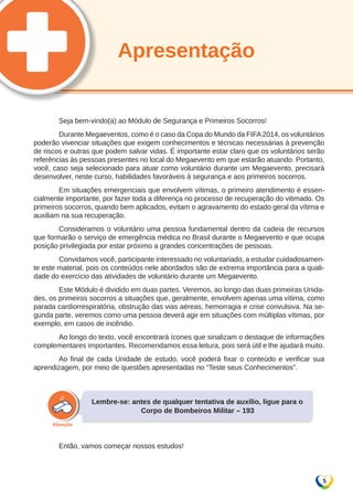 5 
Apresentação 
Seja bem-vindo(a) ao Módulo de Segurança e Primeiros Socorros! 
Durante Megaeventos, como é o caso da Copa do Mundo da FIFA 2014, os voluntários 
poderão vivenciar situações que exigem conhecimentos e técnicas necessárias à prevenção 
de riscos e outras que podem salvar vidas. É importante estar claro que os voluntários serão 
referências às pessoas presentes no local do Megaevento em que estarão atuando. Portanto, 
você, caso seja selecionado para atuar como voluntário durante um Megaevento, precisará 
desenvolver, neste curso, habilidades favoráveis à segurança e aos primeiros socorros. 
Em situações emergenciais que envolvem vítimas, o primeiro atendimento é essen-cialmente 
importante, por fazer toda a diferença no processo de recuperação do vitimado. Os 
primeiros socorros, quando bem aplicados, evitam o agravamento do estado geral da vítima e 
auxiliam na sua recuperação. 
Consideramos o voluntário uma pessoa fundamental dentro da cadeia de recursos 
que formarão o serviço de emergência médica no Brasil durante o Megaevento e que ocupa 
posição privilegiada por estar próximo a grandes concentrações de pessoas. 
Convidamos você, participante interessado no voluntariado, a estudar cuidadosamen-te 
este material, pois os conteúdos nele abordados são de extrema importância para a quali-dade 
do exercício das atividades de voluntário durante um Megaevento. 
Este Módulo é dividido em duas partes. Veremos, ao longo das duas primeiras Unida-des, 
os primeiros socorros a situações que, geralmente, envolvem apenas uma vítima, como 
parada cardiorrespiratória, obstrução das vias aéreas, hemorragia e crise convulsiva. Na se-gunda 
parte, veremos como uma pessoa deverá agir em situações com múltiplas vítimas, por 
exemplo, em casos de incêndio. 
Ao longo do texto, você encontrará ícones que sinalizam o destaque de informações 
complementares importantes. Recomendamos essa leitura, pois será útil e lhe ajudará muito. 
Ao final de cada Unidade de estudo, você poderá fixar o conteúdo e verificar sua 
aprendizagem, por meio de questões apresentadas no “Teste seus Conhecimentos”. 
Lembre-se: antes de qualquer tentativa de auxílio, ligue para o 
Corpo de Bombeiros Militar – 193 
Então, vamos começar nossos estudos! 
 