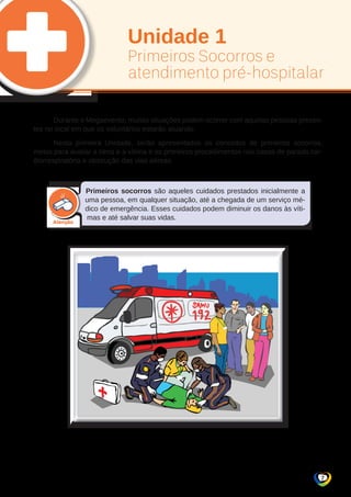 Unidade 1 
Primeiros Socorros e 
atendimento pré-hospitalar 
Durante o Megaevento, muitas situações podem ocorrer com aquelas pessoas presen-tes 
no local em que os voluntários estarão atuando. 
Nesta primeira Unidade, serão apresentados os conceitos de primeiros socorros, 
meios para avaliar a cena e a vítima e os primeiros procedimentos nos casos de parada car-diorrespiratória 
7 
e obstrução das vias aéreas. 
Primeiros socorros são aqueles cuidados prestados inicialmente a 
uma pessoa, em qualquer situação, até a chegada de um serviço mé-dico 
de emergência. Esses cuidados podem diminuir os danos às víti-mas 
e até salvar suas vidas. 
 