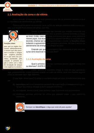 Unidade 1 – Primeiros Socorros e atendimento pré-hospitalar 
1.1 Avaliação da cena e da vítima 
8 
Antes de tudo, é importante que você entenda o que são os primeiros socorros e qual 
a importância do atendimento às vítimas. 
Conceituamos primeiros socorros como ações de atenção imediata dada a uma pes-soa, 
cujo estado físico coloca em perigo sua vida. 
Devido à proximidade das pessoas que estarão assistindo aos 
jogos no país, o voluntário será a primeira pessoa treinada a chegar 
ao local. Então, caso você seja convocado para atuar como voluntário 
nesses jogos, sua atuação terá por objetivo identificar o que está acon-tecendo, 
chamar por ajuda especializada e manter as funções vitais, 
evitando o agravamento das condições da vítima, até que o serviço de 
atendimento de emergência chegue ao local. 
Entende por que o voluntário é tão importante e por que este 
curso será essencial na atuação dele? 
1.1.1 Avaliação da cena 
Qual a primeira coisa que acontece quando alguém passa mal 
ou desmaia? JUNTA GENTE! 
Então, quando o voluntário chega à cena em que aconteceu 
algo, provavelmente, muitas pessoas estarão ao redor da vítima, cada uma falando alguma 
coisa ou tentando fazer algo diferente. 
O que fazer nesse caso? Quando o voluntário chegar ao local, é muito importante que 
ele: 
(i) identifique-se como membro da comissão de organização do Megaevento e anun-cie 
que assumirá a situação a partir daquele momento; 
(ii) em seguida, avalie a cena, para verificar o que realmente está acontecendo; 
(iii) identifique pessoas próximas da vítima que possam relatar o que realmente 
aconteceu. 
Sempre se identifique e diga que está ali para ajudar! 
Funções vitais: 
para que os órgãos fun-cionem 
adequadamente, 
o mínimo que eles preci-sam 
é receber o sangue 
com oxigênio (retirado 
do ar que entra nos pul-mões) 
bombeado pelo 
coração. O primeiro ór-gão 
a sofrer com a falta 
de circulação de sangue 
e de oxigênio é o cérebro. 
 