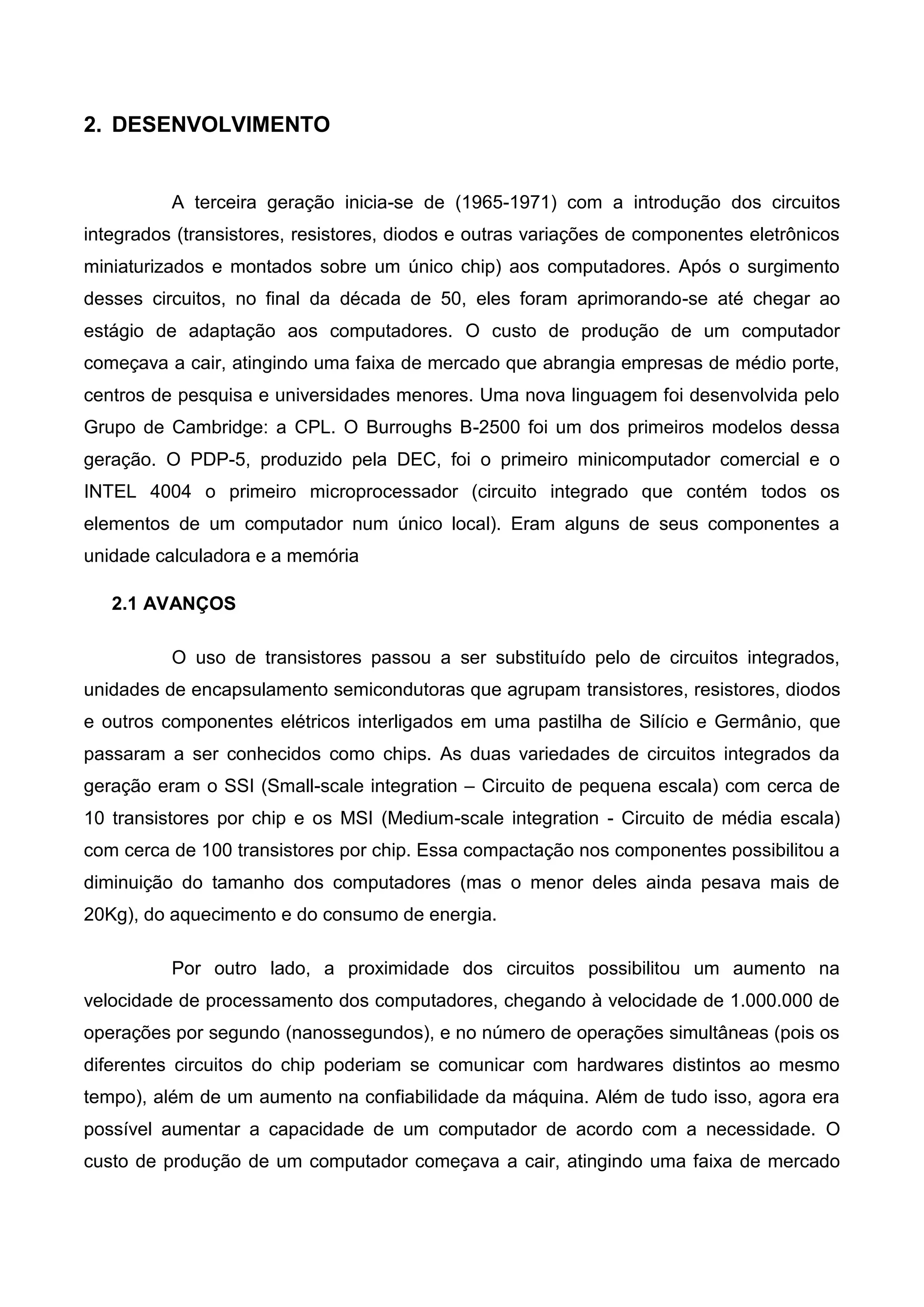 2. DESENVOLVIMENTO
A terceira geração inicia-se de (1965-1971) com a introdução dos circuitos
integrados (transistores, resistores, diodos e outras variações de componentes eletrônicos
miniaturizados e montados sobre um único chip) aos computadores. Após o surgimento
desses circuitos, no final da década de 50, eles foram aprimorando-se até chegar ao
estágio de adaptação aos computadores. O custo de produção de um computador
começava a cair, atingindo uma faixa de mercado que abrangia empresas de médio porte,
centros de pesquisa e universidades menores. Uma nova linguagem foi desenvolvida pelo
Grupo de Cambridge: a CPL. O Burroughs B-2500 foi um dos primeiros modelos dessa
geração. O PDP-5, produzido pela DEC, foi o primeiro minicomputador comercial e o
INTEL 4004 o primeiro microprocessador (circuito integrado que contém todos os
elementos de um computador num único local). Eram alguns de seus componentes a
unidade calculadora e a memória
2.1 AVANÇOS
O uso de transistores passou a ser substituído pelo de circuitos integrados,
unidades de encapsulamento semicondutoras que agrupam transistores, resistores, diodos
e outros componentes elétricos interligados em uma pastilha de Silício e Germânio, que
passaram a ser conhecidos como chips. As duas variedades de circuitos integrados da
geração eram o SSI (Small-scale integration – Circuito de pequena escala) com cerca de
10 transistores por chip e os MSI (Medium-scale integration - Circuito de média escala)
com cerca de 100 transistores por chip. Essa compactação nos componentes possibilitou a
diminuição do tamanho dos computadores (mas o menor deles ainda pesava mais de
20Kg), do aquecimento e do consumo de energia.
Por outro lado, a proximidade dos circuitos possibilitou um aumento na
velocidade de processamento dos computadores, chegando à velocidade de 1.000.000 de
operações por segundo (nanossegundos), e no número de operações simultâneas (pois os
diferentes circuitos do chip poderiam se comunicar com hardwares distintos ao mesmo
tempo), além de um aumento na confiabilidade da máquina. Além de tudo isso, agora era
possível aumentar a capacidade de um computador de acordo com a necessidade. O
custo de produção de um computador começava a cair, atingindo uma faixa de mercado
 